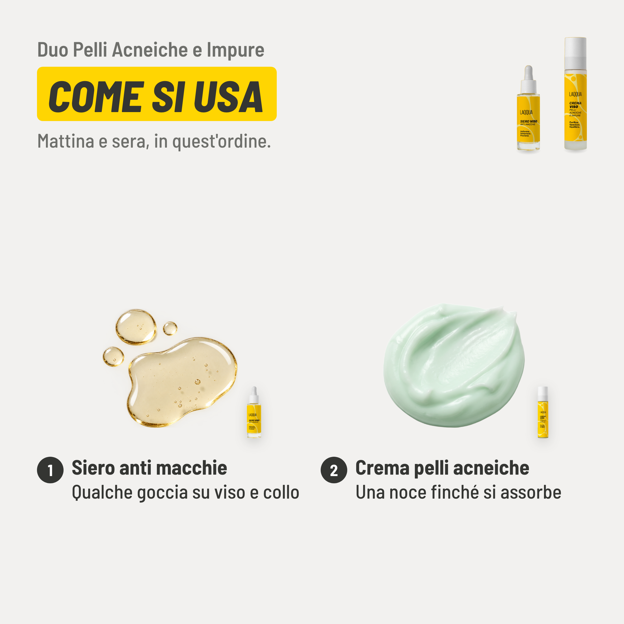 Duo Pelli Acneiche e Impure, come si usa. 1. Siero anti macchie: qualche goccia su viso e collo. 2. Crema pelli acneiche: una noce finché si assorbe. Mattina e sera, in quest'ordine.