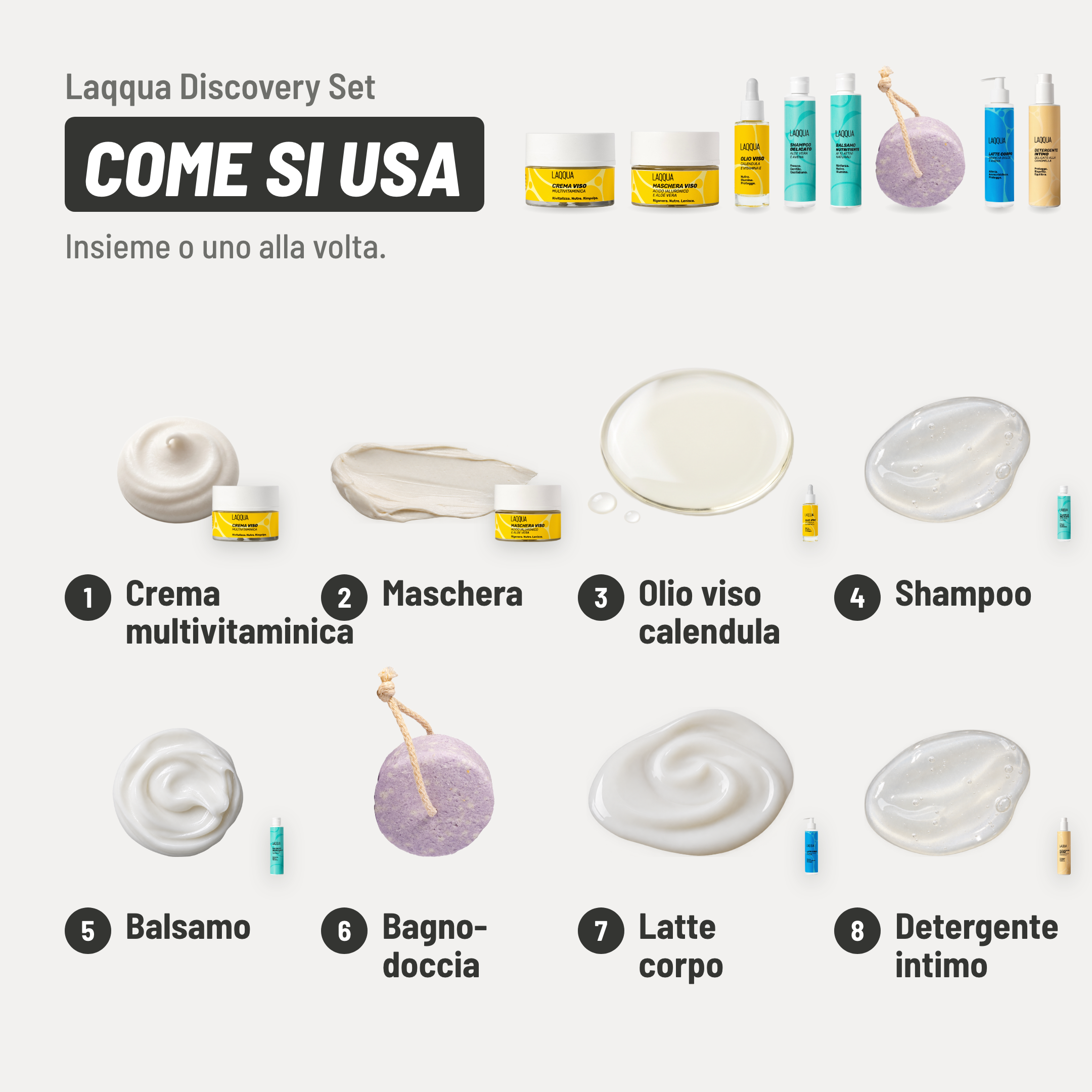 Laqqua Discovery Set, come si usa. 1. Crema multivitaminica: una noce a piccoli cerchi. 2. Maschera: 15 minuti in posa e risciacqua. 3. Olio viso calendula: qualche goccia su viso e collo. 4. Shampoo: massaggia e risciacqua. 5. Balsamo: da 1 a 10 min in posa e risciacqua. 6. Bagnodoccia: strofinalo sulla pelle bagnata. 7. Latte corpo: sulla pelle finché si assorbe. 8. Detergente intimo: ogni giorno anche solo con acqua. Insieme o uno alla volta.