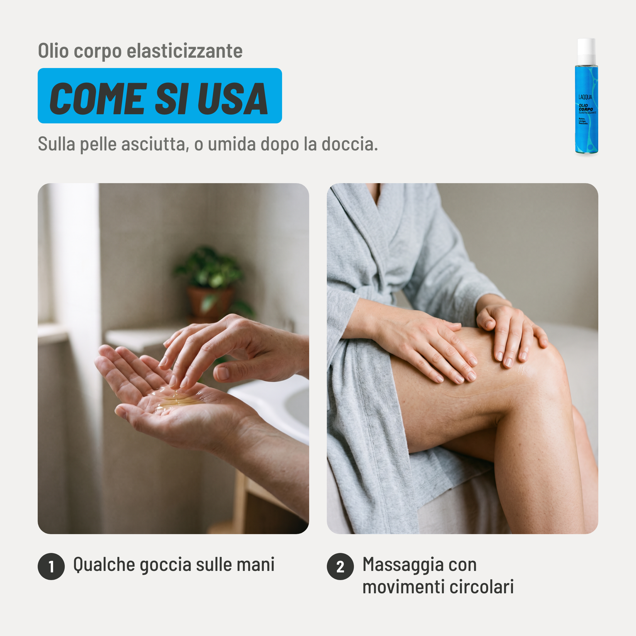 Olio corpo elasticizzante, come si usa. 1. Qualche goccia sulle mani. 2. Massaggia con movimenti circolari. Sulla pelle asciutta, o umida dopo la doccia..