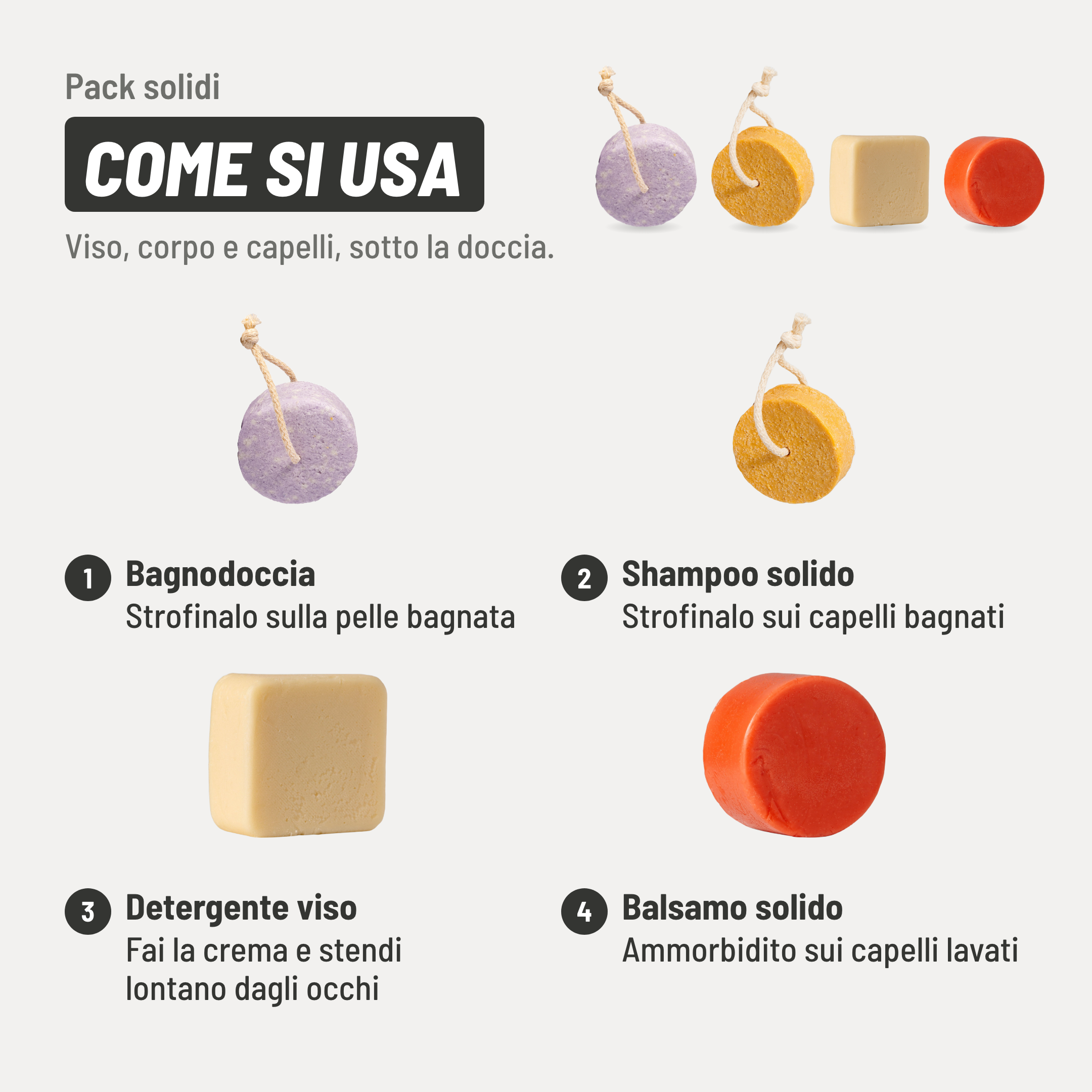 Pack solidi, come si usa. 1. Bagnodoccia: strofinalo sulla pelle bagnata. 2. Shampoo solido: strofinalo sui capelli bagnati. 3. Detergente viso: fai la crema e stendi lontano dagli occhi. 4. Balsamo solido: ammorbidito sui capelli lavati. Viso, corpo e capelli, sotto la doccia.