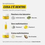 Set multivitaminico, cosa c'è dentro. 3 prodotti. Maschera viso ialuronico: acido ialuronico e aloe vera. Siero multivitaminico: vitamina C e vitamina A. Crema multivitaminica: vitamina E e olio di baobab. Ogni prodotto ha la sua scheda completa più giù, in «Cosa c'è nel set».